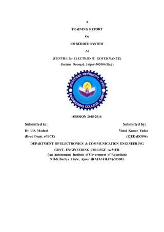 A
TRAINING REPORT
On
EMBEDDED SYSTEM
At
(CENTRE for ELECTRONIC GOVERNANCE)
Jhalana Doongri, Jaipur-302004(Raj.)
SESSION 2015-2016
Submitted to: Submitted by:
Dr. U.S. Modani Vinod Kumar Yadav
(Head Deptt. of ECE) (12EEAEC094)
DEPARTMENT OF ELECTRONICS & COMMUNICATION ENGINEERING
GOVT. ENGINEERING COLLEGE AJMER
(An Autonomous Institute of Government of Rajasthan)
NH-8, Barliya Circle, Ajmer (RAJASTHAN)-305001
 