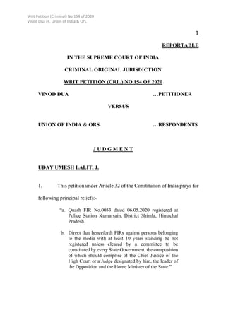 Writ Petition (Criminal) No.154 of 2020
Vinod Dua vs. Union of India & Ors.
1
REPORTABLE
IN THE SUPREME COURT OF INDIA
CRIMINAL ORIGINAL JURISDICTION
WRIT PETITION (CRL.) NO.154 OF 2020
VINOD DUA …PETITIONER
VERSUS
UNION OF INDIA & ORS. …RESPONDENTS
J U D G M E N T
UDAY UMESH LALIT, J.
1. This petition under Article 32 of the Constitution of India prays for
following principal reliefs:-
“a. Quash FIR No.0053 dated 06.05.2020 registered at
Police Station Kumarsain, District Shimla, Himachal
Pradesh.
b. Direct that henceforth FIRs against persons belonging
to the media with at least 10 years standing be not
registered unless cleared by a committee to be
constituted by every State Government, the composition
of which should comprise of the Chief Justice of the
High Court or a Judge designated by him, the leader of
the Opposition and the Home Minister of the State.”
Digitally signed by Dr.
Mukesh Nasa
Date: 2021.06.03
15:26:34 IST
Reason:
Signature Not Verified
 