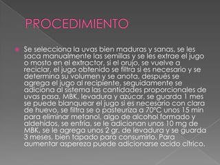 PROCEDIMIENTOSe selecciona la uvas bien maduras y sanas, se les saca manualmente las semillas y se les extrae el jugo o mosto en el extractor, si el orujo, se vuelve a reciclar, el jugo obtenido se filtra si es necesario y se determina su volumen y se anota, después se agrega el jugo al recipiente, seguidamente se adiciona al sistema las cantidades proporcionales de uvas pasa, MBK, levadura y azúcar, se guarda 1 mes se puede blanquear el jugo si es necesario con clara de huevo, se filtra se o pasteuriza a 70ºC unos 15 min para eliminar metanol, algo de alcohol formado y aldehídos, se enfría, se le adicionan unos 10 mg de MBK, se le agrega unos 2 gr. de levadura y se guarda 3 meses, bien tapado para consumirlo. Para aumentar aspereza puede adicionarse acido cítrico.