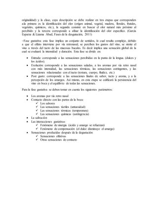 originalidad) y la clase, cuya descripción se debe realizar en tres etapas que corresponden
a:la primera es la identificación del olor (origen animal, vegetal, madera, florales, frutales,
vegetales, químicos, etc.), la segunda consiste en buscar el olor natural más próximo al
percibido y la tercera corresponde a afinar la identificación del olor especifico. (García
Esparza & Lizama Abad, Fases de la desgutación, 2011)
Fase gustativa: esta fase implica un conjunto de sentidos, lo cual resulta complejo, debido
a que el olfato interviene por vía retronasal, se perciben los gustos del vino, se siente el
vino a través del tacto de las mucosas bucales. Es decir implica una sensación global de la
cual se evaluará la intensidad y duración. Esta fase se divide en:
 Entrada: corresponde a las sensaciones percibidas en la punta de la lengua. (dulces y
los ácidos).
 Evolución: corresponde a las sensaciones saladas, a los aromas por vía retro nasal
con más intensidad, las sensaciones térmicas, las sensaciones astringentes, y las
sensaciones relacionadas con el tacto (textura, cuerpo, fluidez, etc.)
 Post gusto: corresponde a las sensaciones finales de sabor, tacto y aroma, y a la
percepción de los amargos. Así mismo, en esta etapa se calificará la persistencia del
vino en boca y el equilibrio de todas las sensaciones.
Para la fase gustativa se deben tomar en cuenta los siguientes parámetros:
 Los aromas por vía retro nasal
 Contacto directo con las partes de la boca:
 Los sabores
 Las sensaciones táctiles (untuosidad)
 Las sensaciones térmicas (temperatura)
 Las sensaciones químicas (astringencia)
 La salivación
 Las interacciones gustativas
 Fenómeno de sinergia (ácido y amargo se refuerzan)
 Fenómeno de compensación (el dulce disminuye el amargo)
 Sensaciones producidas después de la degustación
 Sensaciones olfativas
 Otras sensaciones de contacto
 