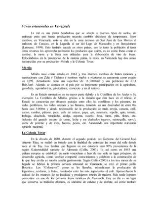 Vinos artesanales en Venezuela
La vid es una planta bondadosa que se adapta a diversos tipos de suelos, sin
embargo para una buena producción necesita cambios drásticos de temperatura. Estos
cambios, en Venezuela, sólo se dan en la zona arenosa de San Juan de Los Morros al
sudoeste de Caracas, en la Lagunilla al sur del Lago de Maracaibo y en Barquisimeto
(Larousse, 1999). Esto también sucede en otros países, por lo tanto la población al tener
otros recursos los aprovecha recreando los productos que quiere, es así como frutas como el
cambur, la mora y la fresa son utilizadas para la elaboración de vino de frutas.
Enfocándonos en la producción de la materia prima, la mora, en Venezuela hay dos zonas
reconocidas por su producción Mérida y la Colonia Tovar.
Mérida
Mérida nace como estado en 1863 y tras diversos cambios de límites (uniones y
separaciones con Zulia y Táchira) y nombres vuelve a recuperar su autonomía como estado
en 1899. Actualmente, tiene una superficie de 11.3000km² y una población de 63,3
Hab./km². Además se destaca en el país por su importante participación en la agricultura,
ganadería, agroindustria, piscicultura, comercio y en el turismo.
Es un Estado montañoso en su mayor parte debido a la Cordillera de los Andes y Su
extensión: La Cordillera de Mérida, gracias a la división que ésta hace en el relieve, el
Estado se caracteriza por diversos paisajes entre ellos las cordilleras y los páramos, los
valles periféricos, los valles andinos y las llanuras, teniendo así una diversidad de entre 0m
hasta casi 5.000m y siendo responsable de la producción de maíz, arveja, caraota, café,
cacao, cambur, plátano, yuca, caña de azúcar, papa, ajo, zanahoria, repollo, apio, tomate,
lechuga, alcachofa, remolacha, acelga, auyama, ocumo, fresa, mora, piña, flores, etc.
Además del ganado vacuno de carne, leche y sus derivados (quesos, mantequilla, suero),
carne de porcino y de aves, huevos, pesca, etc. Alcanzando una importante relevancia
agrícola nacional.
La Colonia Tovar
En la década de 1840, durante el segundo período del Gobierno del General José
Antonio Páez, se realizó un tratado con la finalidad de colonizar las zonas del valle donde
nace el río Tuy. Las familias que llegaron en ese entonces eran 90% provenientes de la
región Kaiserstuhldel suroeste de Alemania (Collin, 2003). Es así como en 1843 una
cultura europea se estableció en suelo venezolano e hizo de ese valle un lugar próspero, de
desarrollo agrícola, como también compartió conocimientos y colaboró a la construcción de
lo que hoy en día es nuestra amplia gastronomía. Según Collin (2003) a los tres meses de su
llegada se fabricó la primera cerveza artesanal de Venezuela, se creó el primer jardín
Botánico. Los “Colonieros”, como se les llamaba, intensificaron la producción de
legumbres, verduras, y frutas, resaltando entre las más importantes el café. Aprovecharon la
calidad de los recursos de su localidad y produjeron toneles de madera. Más tarde lograron
convertirse en uno de los primeros focos turísticos de Venezuela. Hoy en día es un lugar
que conserva su tradición Alemana, es sinónimo de calidad y de disfrute, así como también
 