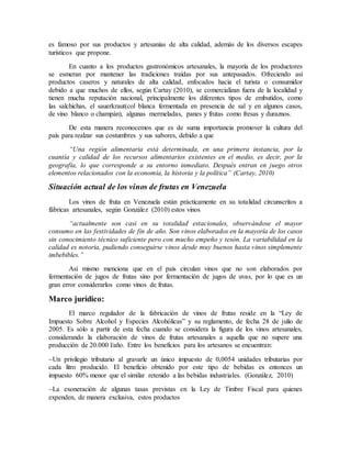 es famoso por sus productos y artesanías de alta calidad, además de los diversos escapes
turísticos que propone.
En cuanto a los productos gastronómicos artesanales, la mayoría de los productores
se esmeran por mantener las tradiciones traídas por sus antepasados. Ofreciendo así
productos caseros y naturales de alta calidad, enfocados hacia el turista o consumidor
debido a que muchos de ellos, según Cartay (2010), se comercializan fuera de la localidad y
tienen mucha reputación nacional, principalmente los diferentes tipos de embutidos, como
las salchichas, el sauerkraut(col blanca fermentada en presencia de sal y en algunos casos,
de vino blanco o champán), algunas mermeladas, panes y frutas como fresas y duraznos.
De esta manera reconocemos que es de suma importancia promover la cultura del
país para realzar sus costumbres y sus sabores, debido a que
“Una región alimentaria está determinada, en una primera instancia, por la
cuantía y calidad de los recursos alimentarios existentes en el medio, es decir, por la
geografía, lo que corresponde a su entorno inmediato. Después entran en juego otros
elementos relacionados con la economía, la historia y la política” (Cartay, 2010)
Situación actual de los vinos de frutas en Venezuela
Los vinos de fruta en Venezuela están prácticamente en su totalidad circunscritos a
fábricas artesanales, según González (2010) estos vinos
“actualmente son casi en su totalidad estacionales, observándose el mayor
consumo en las festividades de fin de año. Son vinos elaborados en la mayoría de los casos
sin conocimiento técnico suficiente pero con mucho empeño y tesón. La variabilidad en la
calidad es notoria, pudiendo conseguirse vinos desde muy buenos hasta vinos simplemente
imbebibles.”
Así mismo menciona que en el país circulan vinos que no son elaborados por
fermentación de jugos de frutas sino por fermentación de jugos de uvas, por lo que es un
gran error considerarlos como vinos de frutas.
Marco jurídico:
El marco regulador de la fabricación de vinos de frutas reside en la “Ley de
Impuesto Sobre Alcohol y Especies Alcohólicas” y su reglamento, de fecha 28 de julio de
2005. Es sólo a partir de esta fecha cuando se considera la figura de los vinos artesanales,
considerando la elaboración de vinos de frutas artesanales a aquella que no supere una
producción de 20.000 l/año. Entre los beneficios para los artesanos se encuentran:
Un privilegio tributario al gravarle un único impuesto de 0,0054 unidades tributarias por
cada litro producido. El beneficio obtenido por este tipo de bebidas es entonces un
impuesto 60% menor que el similar retenido a las bebidas industriales. (González, 2010)
La exoneración de algunas tasas previstas en la Ley de Timbre Fiscal para quienes
expenden, de manera exclusiva, estos productos
 