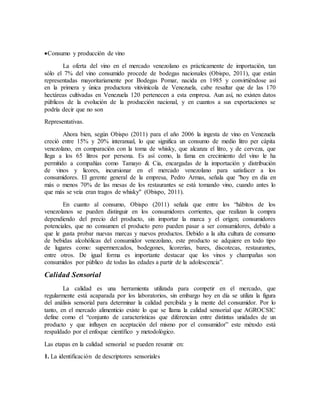 Consumo y producción de vino
La oferta del vino en el mercado venezolano es prácticamente de importación, tan
sólo el 7% del vino consumido procede de bodegas nacionales (Obispo, 2011), que están
representadas mayoritariamente por Bodegas Pomar, nacida en 1985 y convirtiéndose así
en la primera y única productora vitivinícola de Venezuela, cabe resaltar que de las 170
hectáreas cultivadas en Venezuela 120 pertenecen a esta empresa. Aun así, no existen datos
públicos de la evolución de la producción nacional, y en cuantos a sus exportaciones se
podría decir que no son
Representativas.
Ahora bien, según Obispo (2011) para el año 2006 la ingesta de vino en Venezuela
creció entre 15% y 20% interanual, lo que significa un consumo de medio litro per cápita
venezolano, en comparación con la toma de whisky, que alcanza el litro, y de cerveza, que
llega a los 65 litros por persona. Es así como, la fama en crecimiento del vino le ha
permitido a compañías como Tamayo & Cia, encargadas de la importación y distribución
de vinos y licores, incursionar en el mercado venezolano para satisfacer a los
consumidores. El gerente general de la empresa, Pedro Armas, señala que "hoy en día en
más o menos 70% de las mesas de los restaurantes se está tomando vino, cuando antes lo
que más se veía eran tragos de whisky" (Obispo, 2011).
En cuanto al consumo, Obispo (2011) señala que entre los “hábitos de los
venezolanos se pueden distinguir en los consumidores corrientes, que realizan la compra
dependiendo del precio del producto, sin importar la marca y el origen; consumidores
potenciales, que no consumen el producto pero pueden pasar a ser consumidores, debido a
que le gusta probar nuevas marcas y nuevos productos. Debido a la alta cultura de consumo
de bebidas alcohólicas del consumidor venezolano, este producto se adquiere en todo tipo
de lugares como: supermercados, bodegones, licorerías, bares, discotecas, restaurantes,
entre otros. De igual forma es importante destacar que los vinos y champañas son
consumidos por público de todas las edades a partir de la adolescencia”.
Calidad Sensorial
La calidad es una herramienta utilizada para competir en el mercado, que
regularmente está acaparada por los laboratorios, sin embargo hoy en día se utiliza la figura
del análisis sensorial para determinar la calidad percibida y la mente del consumidor. Por lo
tanto, en el mercado alimenticio existe lo que se llama la calidad sensorial que AGROCSIC
define como el “conjunto de características que diferencian entre distintas unidades de un
producto y que influyen en aceptación del mismo por el consumidor” este método está
respaldado por el enfoque científico y metodológico.
Las etapas en la calidad sensorial se pueden resumir en:
1. La identificación de descriptores sensoriales
 