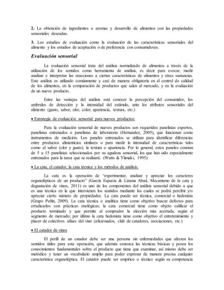 2. La obtención de ingredientes o aromas y desarrollo de alimentos con las propiedades
sensoriales deseadas.
3. Los estudios de evaluación como la evaluación de las características sensoriales del
alimento y los estudios de aceptación o de preferencia con consumidores.
Evaluación sensorial
La evaluación sensorial trata del análisis normalizado de alimentos a través de la
utilización de los sentidos como herramienta de análisis, es decir para evocar, medir
analizar e interpretar las reacciones a ciertas características de alimentos y otras sustancias.
Este análisis es utilizado comúnmente y casi de manera obligatoria en el control de calidad
de los alimentos, en la comparación de productos que salen al mercado, y en la evaluación
de un nuevo producto.
Entre las ventajas del análisis está conocer la percepción del consumidor, los
umbrales de detección y la intensidad del estímulo, ante los atributos sensoriales del
alimento (gusto, sabor, olor, color, apariencia, textura, etc.)
 Estrategia de evaluación sensorial para nuevos productos:
Para la evaluación sensorial de nuevos productos son requeridos panelistas expertos,
panelistas entrenados o panelistas de laboratorio (Hernandez, 2005), que funcionan como
instrumentos de medición. Los paneles entrenados se utilizan para identificar diferencias
entre productos alimenticios similares o para medir la intensidad de características tales
como el sabor (olor y gusto), la textura o apariencia. Por lo general, estos paneles constan
de 5 a 15 panelistas seleccionados por su agudeza sensorial, los que han sido especialmente
entrenados para la tarea que se realizará. (Watts & Ylimaki, 1995)
 La cata, el catador, la cata técnica y los métodos de análisis:
La cata es la operación de “experimentar, analizar y apreciar los caracteres
organolépticos de un producto” (García Esparza & Lizama Abad, Mecanismo de la cata y
degustación de vinos, 2011) es uno de los componentes del análisis sensorial debido a que
es una técnica en la que intervienen los sentidos mediante los cuales se podrá percibir y/o
apreciar cierto número de propiedades. La cata puede ser técnica, comercial o hedonista
(Grupo Peñín, 2009). La cata técnica o analítica tiene como objetivo buscar defectos para
erradicarlos con prácticas enológicas; la cata comercial tiene como objeto calificar el
producto terminado y que permite al comprador la elección más acertada, según el
segmento de mercado; por último la cata hedonista tiene como objetivo el entretenimiento y
placer de colectivos afines del vino (aficionados, club de catadores, asociaciones, etc.)
 El catador de vinos
El perfil de un catador debe ser una persona sin enfermedades que afecten los
sentidos útiles para esta operación, que además conozca las técnicas básicas y posea los
conocimientos fundamentales sobre el producto que tiene que examinar, así mismo debe ser
metódico y tener un vocabulario amplio para poder expresar de manera precisa cualquier
característica organoléptica. El catador puede ser empírico o técnico según su competencia
 