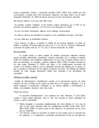 técnica, preparación, estudio y experiencia específica (Ratti, 2006). Para realizar una cata
correctamente, el mismo debe estar descansado, dispuesto, con buena salud y con la mente
despejada (Aleixandre B., 2006) de manera que este con una concentración adecuada.
Hay factores influyen en la cata, entre ellos están:
El genotipo: estudios realizados en los Estados Unidos demuestran que el 48% de las
personas son catadores genéticos y el 52% no lo son (Aleixandre B., 2006)
El sexo: los niveles hormonales influyen en los umbrales de percepción.
La edad: se observa una disminución progresiva en la sensibilidad del gusto y del olfato
La raza: influencia la sensibilidad gustativa
Otros factores: el tabaco, el alcohol, la calidad de las prótesis dentarias, el estado de
hambre o saciedad. El horario óptimo de cata es de 11 a 13 y de 18 a 20 horas. (Suponiendo
un horario de comida entre las 13 -14 y 20 y 21 horas) (Aleixandre B., 2006)
La cata técnica
Es aquella donde se deben analizar las distintas sensaciones utilizando métodos
exactos (pruebas diferenciales, descriptivas, muestras sensoriales, etc.) y trabajar en paneles
donde los resultados sean analizados analíticamente. En esta cata el catador trabaja como si
fuera un instrumento, es sometido a pruebas regulares (Ratti, 2006) El análisis sensorial de
los vinos según Aleixandre B. (2006) está sujeto a los condicionantes personales del
catador y los enólogos, debido a que la capacidad sensorial está limitada por el cuerpo, ya
que se produce la saturación de los órganos receptores del sabor. Sin embargo las distintas
técnicas de catas otorgan información valiosa para responder a las necesidades del
consumidor
Métodos de análisis sensorial
Análisis de diferenciación e identificación: consiste en la presentación sucesiva de varias
muestras del vino al catador de las cuales este debe decir si son iguales o diferentes. Y se le
puede preguntar su preferencia, usualmente es un método aplicado a profesionales, es
simple y da resultados objetivos. Entre ellos están:
Prueba por parejas:
Se presentan simultáneamente a los catadores dos vinos diferentes. Y estos deben
escribir si notan alguna diferencia, cuál es, qué vino presenta la mayor intensidad del
carácter y cuál es su preferido
 Prueba triangular: se presentan simultáneamente dos vinos distintos A y B y uno de
ellos en dos copas, haciendo todas las combinaciones posibles (AAB, ABA, BAA,
BBA, BAB, ABB). El catador anota el vino diferente y la preferencia (en los casos
que sea requerida)
 Test duo-trío: consiste en presentar al catador un vino testigo, pero no conocido por
los catadores, y a continuación se presentan sucesivamente al azar un vino igual (A)
 