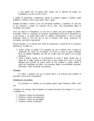 y otro distinto (B). El catador debe señalar cual es diferente del testigo. Las
posibilidades son dos A/A-B o A/B-A.
 Análisis de apreciación y clasificación: consiste en comparar, puntuar, y clasificar, según
cualidades y defectos, vinos de una misma clase u origen.
Análisis descriptivo: consiste en dar una descripción cualitativa y cuantitativa de cada uno
de los caracteres o grupos de caracteres de los vinos. Está especialmente ligado al
vocabulario del catador.
Test de Panel de Consumidores: en este test se emplea una gran cantidad de público
consumidor. Debe ser conducido por personas experimentadas para que la información sea
la que interesa y no queden libres todas las variables circunstanciales. A veces se puede
determinar incluso la hora del día en que el producto tiene mayor aceptación. Se
recomienda usar diseño experimental.
Escala hedónica: es un método para medir las preferencias y aceptación de los productos
alimenticios. Se divide en:
 Verbal: consiste en pedirle a los panelistas que den su informe sobre el grado de
satisfacción que tienen de un producto. La escala va desde me gusta muchísimo
hasta me disgusta muchísimo, por ello, las escalas deben ser impares con un punto
intermedio.
 Facial o gráfica: consiste en la presentación de caritas o figuras faciales para el
mismo fin, se utiliza cuando la escala tiene un gran tamaño por lo que se presenta
dificultad para describir los puntos dentro de esta, también se emplea cuando el
panel está conformado por niños o por personas adultas con necesidades especiales.
(Hernandez, 2005). Desarrollo de productos
Producto
Se refiere a cualquier cosa que se puede ofrecer a un mercado para satisfacer la
necesidad o deseo de los consumidores.
Clasificación de producto
Los productos se clasifican en tres grandes grupos según Thompson (2006), estos
son:
Productos de consumo: Están destinados al consumo personal en los hogares. Y a su vez
se clasifican en:
 Productos o bienes de conveniencia
 Productos o bienes de comparación
 Productos o bienes de especialidad
 Productos o bienes no buscados
 