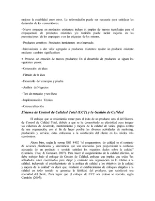 mejorar la estabilidad entre otros. La reformulación puede ser necesaria para satisfacer las
demandas de los consumidores.
Nuevo empaque en productos existentes: incluye el empleo de nuevas tecnologías para el
empaquetado de productos existentes y/o también puede incluir mejoras en las
presentaciones de los empaques o en las etiquetas de los mismos.
Productos creativos: Productos inexistentes en el mercado.
Innovaciones o dar valor agregado a productos existentes: realzar un producto existente
mediante cambios significativos
 Proceso de creación de nuevos productos: En el desarrollo de productos se siguen los
siguientes pasos:
Generación de ideas
Filtrado de la idea
Desarrollo del concepto y prueba
Análisis de Negocios
Test de mercado y test Beta
Implementación Técnica
Comercialización
Sistema de Control de Calidad Total (CCT) y la Gestión de Calidad
El enfoque que se recomienda tomar para el éxito de un producto será el del Sistema
de Control de Calidad Total, debido a que se ha comprobado su efectividad para integrar
los esfuerzos de desarrollo, mantenimiento y mejora de la calidad de varios grupos dentro
de una organización, con el fin de hacer posible las diversas actividades de marketing,
producción y servicio, estas enfocadas a la satisfacción del cliente en los niveles más
económicos.
Ahora bien, según la norma ISO 8402 “el aseguramiento de calidad es el conjunto
de acciones planificadas y sistemáticas que son necesarias para proporcionar la confianza
adecuada de un producto o servicio satisfará los requisitos dados sobre la calidad”
(Camisón, Cruz, & González, 2007). Para hacer el aseguramiento de la calidad efectivo, se
debe trabajar bajo el enfoque de Gestión de Calidad, enfoque que implica que todas “las
actividades estén coordinadas para dirigir y controlar una organización en lo relativo a la
calidad, incluyendo el establecimiento de la política de calidad y los objetivos de la calidad
y mejora de la calidad” es decir que, mediante el establecimiento de enfoques dirigidos a la
calidad en todo sentido se garantiza la fiabilidad del producto, que satisfacerá una
necesidad del cliente, Para lograr que el enfoque de CCT sea exitoso se necesita, según
Camisón (2007):
 
