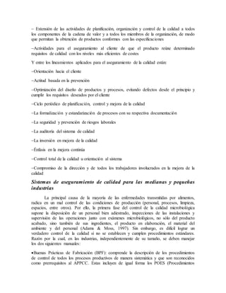  Extensión de las actividades de planificación, organización y control de la calidad a todos
los componentes de la cadena de valor y a todos los miembros de la organización, de modo
que permitan la obtención de productos conformes con las especificaciones
Actividades para el aseguramiento al cliente de que el producto reúne determinado
requisitos de calidad con los niveles más eficientes de costes
Y entre los lineamientos aplicados para el aseguramiento de la calidad están:
Orientación hacia el cliente
Actitud basada en la prevención
Optimización del diseño de productos y procesos, evitando defectos desde el principio y
cumplir los requisitos deseados por el cliente
Ciclo periódico de planificación, control y mejora de la calidad
La formalización y estandarización de procesos con su respectiva documentación
La seguridad y prevención de riesgos laborales
La auditoría del sistema de calidad
La inversión en mejora de la calidad
Énfasis en la mejora continúa
Control total de la calidad u orientación al sistema
Compromiso de la dirección y de todos los trabajadores involucrados en la mejora de la
calidad
Sistemas de aseguramiento de calidad para las medianas y pequeñas
industrias
La principal causa de la mayoría de las enfermedades transmitidas por alimentos,
radica en un mal control de las condiciones de producción (personal, procesos, limpieza,
espacios, entre otros). Por ello, la primera fase del control de la calidad microbiológica
supone la disposición de un personal bien adiestrado, inspecciones de las instalaciones y
supervisión de las operaciones junto con exámenes microbiológicos, no sólo del producto
acabado, sino también de sus ingredientes, el producto en elaboración, el material del
ambiente y del personal (Adams & Moss, 1997). Sin embargo, es difícil lograr un
verdadero control de la calidad si no se establecen y cumplen procedimientos estándares.
Razón por la cual, en las industrias, independientemente de su tamaño, se deben manejar
los dos siguientes manuales:
Buenas Prácticas de Fabricación (BPF): comprende la descripción de los procedimientos
de control de todos los procesos productivos de manera sistemática y que son reconocidos
como prerrequisitos al APPCC. Estas incluyen de igual forma los POES (Procedimientos
 