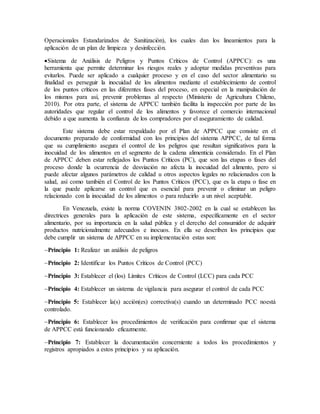 Operacionales Estandarizados de Sanitización), los cuales dan los lineamientos para la
aplicación de un plan de limpieza y desinfección.
Sistema de Análisis de Peligros y Puntos Críticos de Control (APPCC): es una
herramienta que permite determinar los riesgos reales y adoptar medidas preventivas para
evitarlos. Puede ser aplicado a cualquier proceso y en el caso del sector alimentario su
finalidad es perseguir la inocuidad de los alimentos mediante el establecimiento de control
de los puntos críticos en las diferentes fases del proceso, en especial en la manipulación de
los mismos para así, prevenir problemas al respecto (Ministerio de Agricultura Chileno,
2010). Por otra parte, el sistema de APPCC también facilita la inspección por parte de las
autoridades que regular el control de los alimentos y favorece el comercio internacional
debido a que aumenta la confianza de los compradores por el aseguramiento de calidad.
Este sistema debe estar respaldado por el Plan de APPCC que consiste en el
documento preparado de conformidad con los principios del sistema APPCC, de tal forma
que su cumplimiento asegura el control de los peligros que resultan significativos para la
inocuidad de los alimentos en el segmento de la cadena alimenticia considerado. En el Plan
de APPCC deben estar reflejados los Puntos Críticos (PC), que son las etapas o fases del
proceso donde la ocurrencia de desviación no afecta la inocuidad del alimento, pero si
puede afectar algunos parámetros de calidad u otros aspectos legales no relacionados con la
salud, así como también el Control de los Puntos Críticos (PCC), que es la etapa o fase en
la que puede aplicarse un control que es esencial para prevenir o eliminar un peligro
relacionado con la inocuidad de los alimentos o para reducirlo a un nivel aceptable.
En Venezuela, existe la norma COVENIN 3802-2002 en la cual se establecen las
directrices generales para la aplicación de este sistema, específicamente en el sector
alimentario, por su importancia en la salud pública y el derecho del consumidor de adquirir
productos nutricionalmente adecuados e inocuos. En ella se describen los principios que
debe cumplir un sistema de APPCC en su implementación estas son:
Principio 1: Realizar un análisis de peligros
Principio 2: Identificar los Puntos Críticos de Control (PCC)
Principio 3: Establecer el (los) Límites Críticos de Control (LCC) para cada PCC
Principio 4: Establecer un sistema de vigilancia para asegurar el control de cada PCC
Principio 5: Establecer la(s) acción(es) correctiva(s) cuando un determinado PCC noestá
controlado.
Principio 6: Establecer los procedimientos de verificación para confirmar que el sistema
de APPCC está funcionando eficazmente.
Principio 7: Establecer la documentación concerniente a todos los procedimientos y
registros apropiados a estos principios y su aplicación.
 