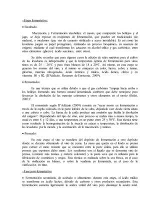 Etapa fermentativa:
 Encubado:
Maceración y Fermentación alcohólica: el mosto, que comprende los hollejos y el
jugo, se deja reposar en recipientes de fermentación, que pueden ser tradicionales (de
madera), o modernos (que van de cemento vitrificado a acero inoxidable). Es así como las
levaduras juegan su papel protagónico, realizando un proceso bioquímico, en ausencia de
oxígeno, mediante el cual transforman los azucares en alcohol etílico y gas carbónico, entre
otros elementos (glicerol, ácido succínico, entre otros).
Se debe recordar que para algunos casos la adición de sales nutritivas para el cultivo
de las levaduras es indispensable y que la temperatura óptima de fermentación para vinos
tintos es de 25 – 28°C y para vinos blancos de 18 a 20°C. Así mismo, en esta etapa se
generan los aromas del vino, y el mismo se enriquece en color, hierro, cobre y tanino,
glicerina, materias nitrogenadas, ácido tartárico y málico, ácido láctico, cítrico y en
vitamina B1 y B2. (D'Addazio, Resumen de Enotecnia, 2009).
 Remontados:
Es una técnica que se utiliza debido a que el gas carbónico “empuja hacia arriba a
los hollejos formando una barrera natural denominada sombrero que debe remojarse para
favorecer la disolución de las materias colorantes y otros elementos en el mosto (Bedri,
2003)”.
El remontado según D’Addazio (2009) consiste en “sacar mosto en fermentación a
través de la espita colocada en la parte inferior de la cuba, dejándolo caer desde cierta altura
a una cubeta o cubo. La fuerza de la caída produce una emulsión que facilita la disolución
del oxígeno”. Dependiendo del tipo de vino, este proceso se realiza más o menos tiempo, lo
usual es entre 8 y 12 días, a una temperatura en un punto entre 25 y 30ºC. Esta técnica tiene
como resultado la homogenización de la mezcla en azúcar y temperatura, la distribución de
las levaduras por la mezcla y la acentuación de la maceración y taninos
 Prensado:
En esta etapa el vino se transfiere del depósito de fermentación a otro depósito
donde se decanta obteniendo el vino de yema. La masa que queda en el fondo se prensa
para extraer el zumo restante que se encuentra entre la parte sólida, para ello se utilizan
prensas que exprimen dicho zumo. Los resultantes son: el líquido que se denomina vino de
prensa, (contiene más taninos y materia colorante) y la pasta seca que es utilizada para la
fabricación de cosméticos y orujos. Esta técnica es realizada sobre la uva fresca, en el caso
de la vinificación en blanco, o sobre la vendimia ya fermentada, en el caso de la
vinificación en tinto.
Fase post-fermentativa
 Fermentación secundaria, de acabado o afinamiento: durante esta etapa, el ácido málico
se transforma en ácido láctico, dióxido de carbono y otros productos secundarios. Esta
fermentación aumenta ligeramente la acidez volátil del vino pero disminuye la acidez total.
 