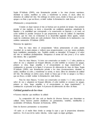 Según D’Addazio (2009), esta fermentación permite a los vinos jóvenes suavizarse,
disminuir su acidez, modificar su color, y transformar su aroma, es decir, aflora los
elementos de calidad del vino. Sin embargo en ciertos casos, donde se busca que el vino se
apegue a su fruta y que sea fresco, es inútil realizar la fermentación mala láctica.
Maduración y envejecimiento:
Consiste en dejar reposar al vino en barricas por un periodo de tiempo. Este periodo
permite al vino madurar, es decir, a desarrollar sus cualidades gustativas, adquiriendo la
limpidez y la estabilidad que corresponde a la conservación en depósito o en tonel, así
como también le permite envejecer lo que proporciona un vino de calidad. Es importante
destacar, que los vinos no evolucionan ni se desarrollan siguiendo ritmos iguales, variará
según las condiciones dadas por cada productor. Entre las bondades de la maduración y sus
cambios sustanciales D’Addazio (2009)
Menciona las siguientes:
Para los vinos tintos el envejecimiento “afecta primeramente el color, pierde
vivacidad, de su matiz púrpura o violáceo pasa progresivamente a un rojo menos profundo,
hacia tonalidades anaranjadas, teja. También cambia su intensidad. El bouquet y el sabor
del vino se modifican profundamente. Desaparece el aroma del vino joven y él se vuelve
más intenso, fino y agradable”.
Para los vinos blancos, “si éstos son conservados en toneles 1 o 2 años, pierden su
sabor de uva y adquieren un bouquet diferente, el color también se oscurece (se apaga),
primero se dora, luego amarillea si el envejecimiento es largo (maderizado)”. A
continuación se presenta en la figura 8 el proceso de elaboración de vinos de frutas. Según
D’Addazio (2009), esta fermentación permite a los vinos jóvenesuavizarse, disminuir su
acidez, modificar su color, y transformar su aroma, es decir, aflora los elementos de calidad
del vino. Sin embargo en ciertos casos, donde se busca que el vino se apegue a su fruta y
que sea fresco, es inútil realizar la fermentación malo láctica.
Para los vinos blancos, “si éstos son conservados en toneles 1 o 2 años, pierden su
sabor de uva y adquieren un bouquet diferente, el color también se oscurece (se apaga),
primero se dora, luego amarillea si el envejecimiento es largo (maderizado)”. A
continuación se presenta en la figura 8 el proceso de elaboración de vinos de frutas.
Calidad gustativa de los vinos
 Factores vinícolas que modifican la calidad:
La composición del vino está en función de diversos factores que determinan su
calidad. Estos factores pueden clasificarse en: permanentes, variables, modificables y
accidentales (D'Addazio, Resumen de Enotecnia, 2009).
Entre los factores permanentes se encuentran:
El suelo: es el medio físico donde se arraiga la cepa y que le proporciona elementos
nutritivos. En el caso de los suelos vitícolas, varían según su origen geológico.
 