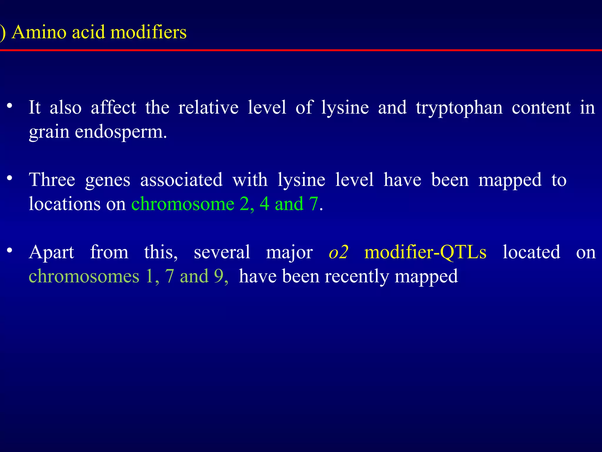 ) Amino acid modifiers
• It also affect the relative level of lysine and tryptophan content in
grain endosperm.
• Three genes associated with lysine level have been mapped to
locations on chromosome 2, 4 and 7.
• Apart from this, several major o2 modifier-QTLs located on
chromosomes 1, 7 and 9, have been recently mapped
 