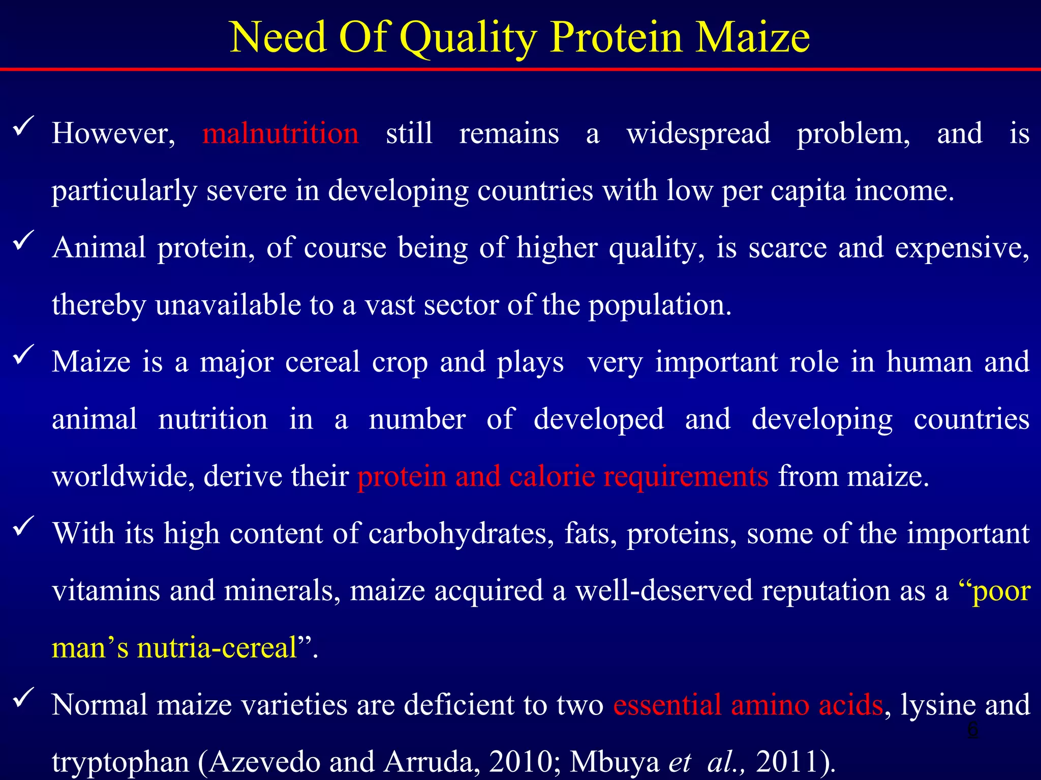 6
Need Of Quality Protein Maize
 However, malnutrition still remains a widespread problem, and is
particularly severe in developing countries with low per capita income.
 Animal protein, of course being of higher quality, is scarce and expensive,
thereby unavailable to a vast sector of the population.
 Maize is a major cereal crop and plays very important role in human and
animal nutrition in a number of developed and developing countries
worldwide, derive their protein and calorie requirements from maize.
 With its high content of carbohydrates, fats, proteins, some of the important
vitamins and minerals, maize acquired a well-deserved reputation as a “poor
man’s nutria-cereal”.
 Normal maize varieties are deficient to two essential amino acids, lysine and
tryptophan (Azevedo and Arruda, 2010; Mbuya et al., 2011).
 