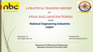 A PRACTICAL TRAINING REPORT
ON
STEAL BALL MANUFACTURING
Presented To:-
Prof. Rajan Karir Sir
Presented By:-
Vinod Kumawat(14/477)
Department Of Mechanical Engineering
Rajasthan Technical University, Kota
National Engineering Industries
,Jaipur
FROM
 