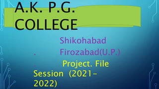 A.K. P.G.
COLLEGE
Shikohabad
. Firozabad(U.P.)
. Project. File
Session (2021-
2022)
 
