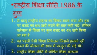 •राष्ट्रीय शिक्षा नीति 1986 क
े
गुण
1. से चालू राष्ट्रीय महत्व का ववषय माना गया और इस
पर बजर् का 6% खचट करने की बाि कही गई। लेककन
विटमान में शिक्षा पर क
ु ल बजर् का 4% खचट ककया
जा रहा है
2. यह पहली ऐसी शिक्षा तनक
े िन जजसमें इसको पूरी
करने की योजना भी साथ में प्रस्िुि की गई थी।
3. राष्ट्रीय शिक्षा नीति में घोवषि शिक्षा संरचना
 