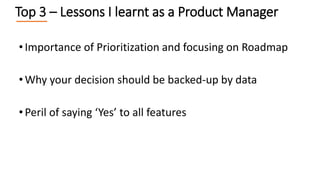 •Importance of Prioritization and focusing on Roadmap
•Why your decision should be backed-up by data
•Peril of saying ‘Yes’ to all features
Top 3 – Lessons I learnt as a Product Manager
 