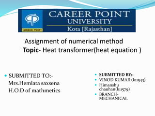 Assignment of numerical method
Topic- Heat transformer(heat equation )
 SUBMITTED TO:-
Mrs.Hemlata saxsena
H.O.D of mathmetics
 SUBMITTED BY:-
 VINOD KUMAR (k11543)
 Himanshu
chauhan(k11579)
 BRANCH-
MECHANICAL
 