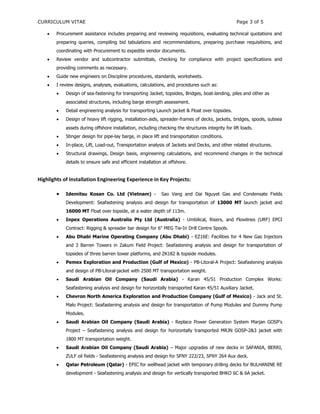 CURRICULUM VITAE Page 3 of 5
 Procurement assistance includes preparing and reviewing requisitions, evaluating technical quotations and
preparing queries, compiling bid tabulations and recommendations, preparing purchase requisitions, and
coordinating with Procurement to expedite vendor documents.
 Review vendor and subcontractor submittals, checking for compliance with project specifications and
providing comments as necessary.
 Guide new engineers on Discipline procedures, standards, worksheets.
 I review designs, analyses, evaluations, calculations, and procedures such as:
 Design of sea‐fastening for transporting Jacket, topsides, Bridges, boat‐landing, piles and other as
associated structures, including barge strength assessment.
 Detail engineering analysis for transporting Launch jacket & Float over topsides.
 Design of heavy lift rigging, installation‐aids, spreader‐frames of decks, jackets, bridges, spools, subsea
assets during offshore installation, including checking the structures integrity for lift loads.
 Stinger design for pipe-lay barge, in place lift and transportation conditions.
 In-place, Lift, Load-out, Transportation analysis of Jackets and Decks, and other related structures.
 Structural drawings, Design basis, engineering calculations, and recommend changes in the technical
details to ensure safe and efficient installation at offshore.
Highlights of Installation Engineering Experience in Key Projects:
 Idemitsu Kosan Co. Ltd (Vietnam) - Sao Vang and Dai Nguyet Gas and Condensate Fields
Development: Seafastening analysis and design for transportation of 13000 MT launch jacket and
16000 MT Float over topside, at a water depth of 113m.
 Inpex Operations Australia Pty Ltd (Australia) - Umbilical, Risers, and Flowlines (URF) EPCI
Contract: Rigging & spreader bar design for 6" MEG Tie-In Drill Centre Spools.
 Abu Dhabi Marine Operating Company (Abu Dhabi) - EZ16E: Facilities for 4 New Gas Injectors
and 3 Barren Towers in Zakum Field Project: Seafastening analysis and design for transportation of
topsides of three barren tower platforms, and ZK182 & topside modules.
 Pemex Exploration and Production (Gulf of Mexico) - PB-Litoral-A Project: Seafastening analysis
and design of PB-Litoral-jacket with 2500 MT transportation weight.
 Saudi Arabian Oil Company (Saudi Arabia) - Karan 45/51 Production Complex Works:
Seafastening analysis and design for horizontally transported Karan 45/51 Auxiliary Jacket.
 Chevron North America Exploration and Production Company (Gulf of Mexico) - Jack and St.
Malo Project: Seafastening analysis and design for transportation of Pump Modules and Dummy Pump
Modules.
 Saudi Arabian Oil Company (Saudi Arabia) - Replace Power Generation System Marjan GOSP’s
Project – Seafastening analysis and design for horizontally transported MRJN GOSP-2&3 jacket with
1800 MT transportation weight.
 Saudi Arabian Oil Company (Saudi Arabia) – Major upgrades of new decks in SAFANIA, BERRI,
ZULF oil fields - Seafastening analysis and design for SFNY 222/23, SFNY 264 Aux deck.
 Qatar Petroleum (Qatar) - EPIC for wellhead jacket with temporary drilling decks for BULHANINE RE
development - Seafastening analysis and design for vertically transported BHKO 6C & 6A jacket.
 