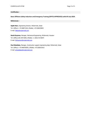 CURRICULUM VITAE Page 5 of 5
Certificates: -
Basic Offshore Safety Induction and Emergency Training (OPITO APPROVED) valid till July-2024.
References: -
Sajith Nair, Engineering Director, McDermott, Dubai
Tel: (Office) + 97148071520, (Mobile) +971506529843
E-mail: SNair@mcdermott.com
David Guymon, Manager, Mechanical Engineering, McDermott, Houston
Tel: (Office) 281-870-5048, (Mobile) +1 (832) 914-8874
E-mail: DLGuymon@mcdermott.com
Paul Westlake, Manager, Construction support engineering dept, McDermott, Dubai
Tel: (Office) + 971480705093, (Mobile) +971506553910
E-mail: pCwestlake@mcdermott.com
 
