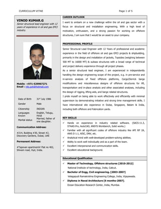 CURRICULUM VITAE Page 1 of 5
VINOD KUMAR.G
Senior structural lead engineer with 12
years of experience in oil and gas EPCI
industry.
Mobile: +971-529907271
Email : nitc.gvk@hotmail.com
Date of Birth 31st
July 1986
Gender Male
Citizenship INDIAN
Languages
Known
English, Telugu,
Hindi
Marital status
Married, father of
one daughter.
Communication Address:
#214, Building #30, Street #2,
Discovery Gardens, Dubai, UAE
Permanent Address:
#Tapovan apartment# Flat no 402,
Shivam road, Hyd, India.
CAREER OUTLOOK
I want to embark on a new challenge within the oil and gas sector with a
focus on structural and installation engineering. With a high level of
motivation, enthusiasm, and a strong passion for working on offshore
structures, I am sure that I would be an asset to your company.
PROFESSIONAL PROFILE
Senior Structural Lead Engineer with 12 Years of professional and academic
experience in the field of offshore oil and gas EPCI projects & shipbuilding,
primarily in the design and installation of jackets, Topsides (weighing between
500 MT to 16000 MT) & subsea structures with a broad range of technical
and project delivery experience through all project phases.
As a senior structural lead engineer, I am experienced in independently
handling the design engineering scope of the project, e.g. in pre-service and
in-service analysis of fixed offshore platforms, Cargo/Derrick barge
modifications and miscellaneous designs of offshore structures for lift,
transportation and in-place analysis and other associated analyses, including
the design of rigging, lifting aids, and barge related structures.
I pride myself on being able to work effectively and efficiently with minimal
supervision by demonstrating initiative and strong time management skills. I
have international site experience in Dubai, Singapore, Batam & India,
including both offshore and Fabrication yards.
KEY SKILLS
 Hands on experience in industry related software. (SACS-11.3,
STAAD.Pro, AutoCAD, ANSYS Workbench, Solid works.)
 Familiar with all significant codes of offshore industry like API RP 2A,
AWS D 1.1, AISC, DNV, etc.
 Analytical mind with well-developed problem-solving abilities.
 Ability to work well individually and as a part of the team.
 Excellent interpersonal and communication skills.
 Excellent educational background.
Educational Qualification
 Master of Technology, Offshore structures [2010-2012]
National Institute of technology, India, Calicut.
 Bachelor of Engg, Civil engineering. [2003-2007]
Velagapudi Ramakrishna Engineering College, India, Vijayawada.
 Diploma in Naval Architecture [6 months-2007].
Ocean Education Research Center, India, Mumbai.
 