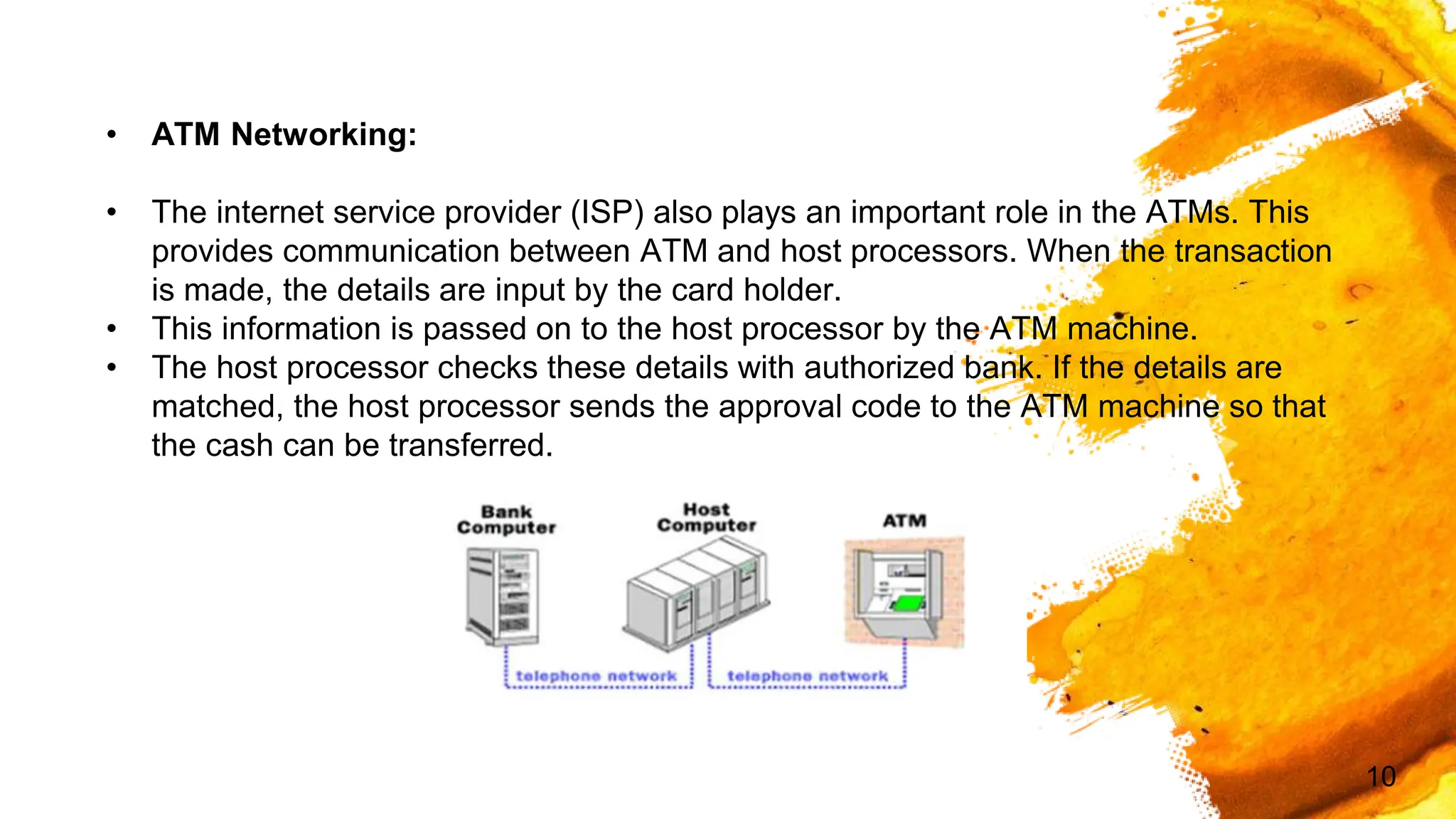 10
• ATM Networking:
• The internet service provider (ISP) also plays an important role in the ATMs. This
provides communication between ATM and host processors. When the transaction
is made, the details are input by the card holder.
• This information is passed on to the host processor by the ATM machine.
• The host processor checks these details with authorized bank. If the details are
matched, the host processor sends the approval code to the ATM machine so that
the cash can be transferred.
 