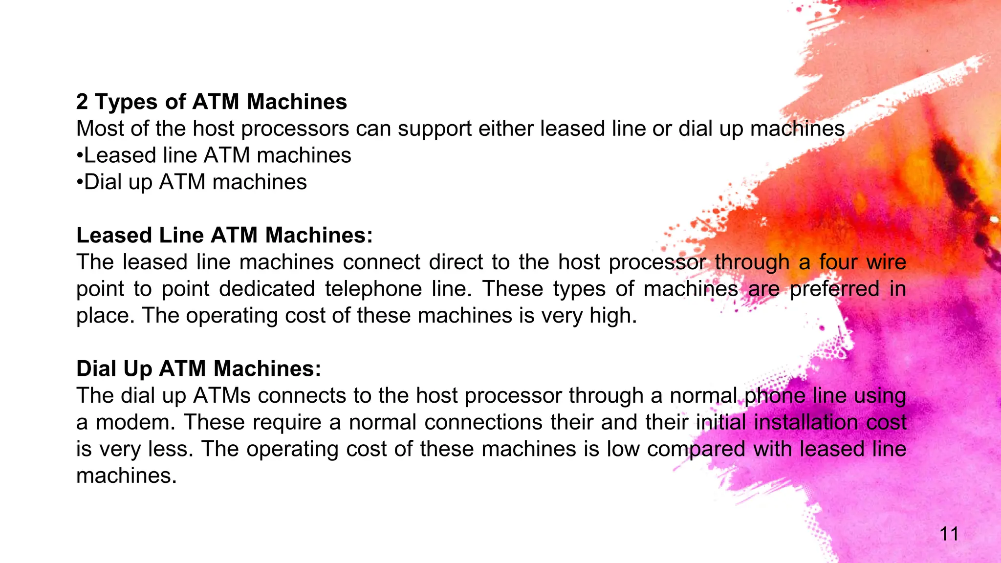 11
2 Types of ATM Machines
Most of the host processors can support either leased line or dial up machines
•Leased line ATM machines
•Dial up ATM machines
Leased Line ATM Machines:
The leased line machines connect direct to the host processor through a four wire
point to point dedicated telephone line. These types of machines are preferred in
place. The operating cost of these machines is very high.
Dial Up ATM Machines:
The dial up ATMs connects to the host processor through a normal phone line using
a modem. These require a normal connections their and their initial installation cost
is very less. The operating cost of these machines is low compared with leased line
machines.
 