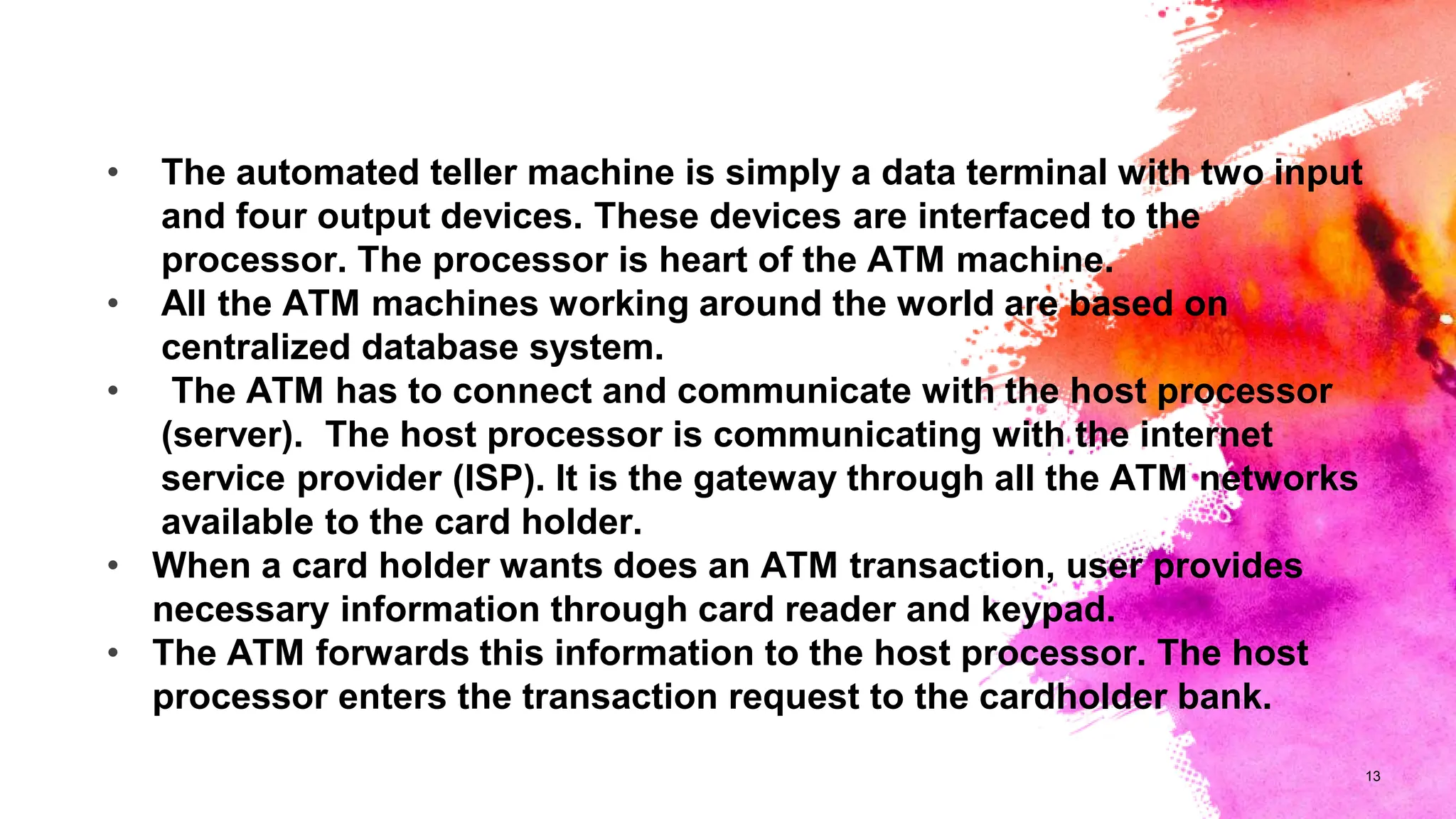 13
• The automated teller machine is simply a data terminal with two input
and four output devices. These devices are interfaced to the
processor. The processor is heart of the ATM machine.
• All the ATM machines working around the world are based on
centralized database system.
• The ATM has to connect and communicate with the host processor
(server). The host processor is communicating with the internet
service provider (ISP). It is the gateway through all the ATM networks
available to the card holder.
• When a card holder wants does an ATM transaction, user provides
necessary information through card reader and keypad.
• The ATM forwards this information to the host processor. The host
processor enters the transaction request to the cardholder bank.
 