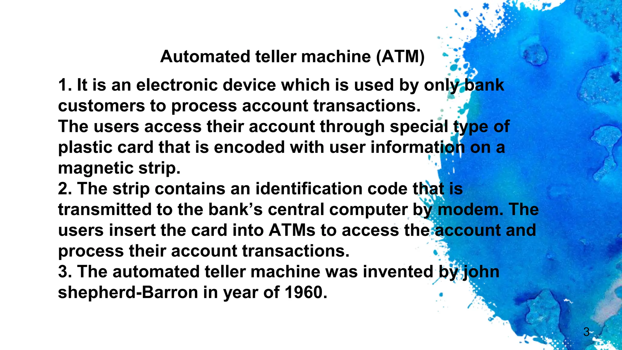 1. It is an electronic device which is used by only bank
customers to process account transactions.
The users access their account through special type of
plastic card that is encoded with user information on a
magnetic strip.
2. The strip contains an identification code that is
transmitted to the bank’s central computer by modem. The
users insert the card into ATMs to access the account and
process their account transactions.
3. The automated teller machine was invented by john
shepherd-Barron in year of 1960.
3
Automated teller machine (ATM)
 