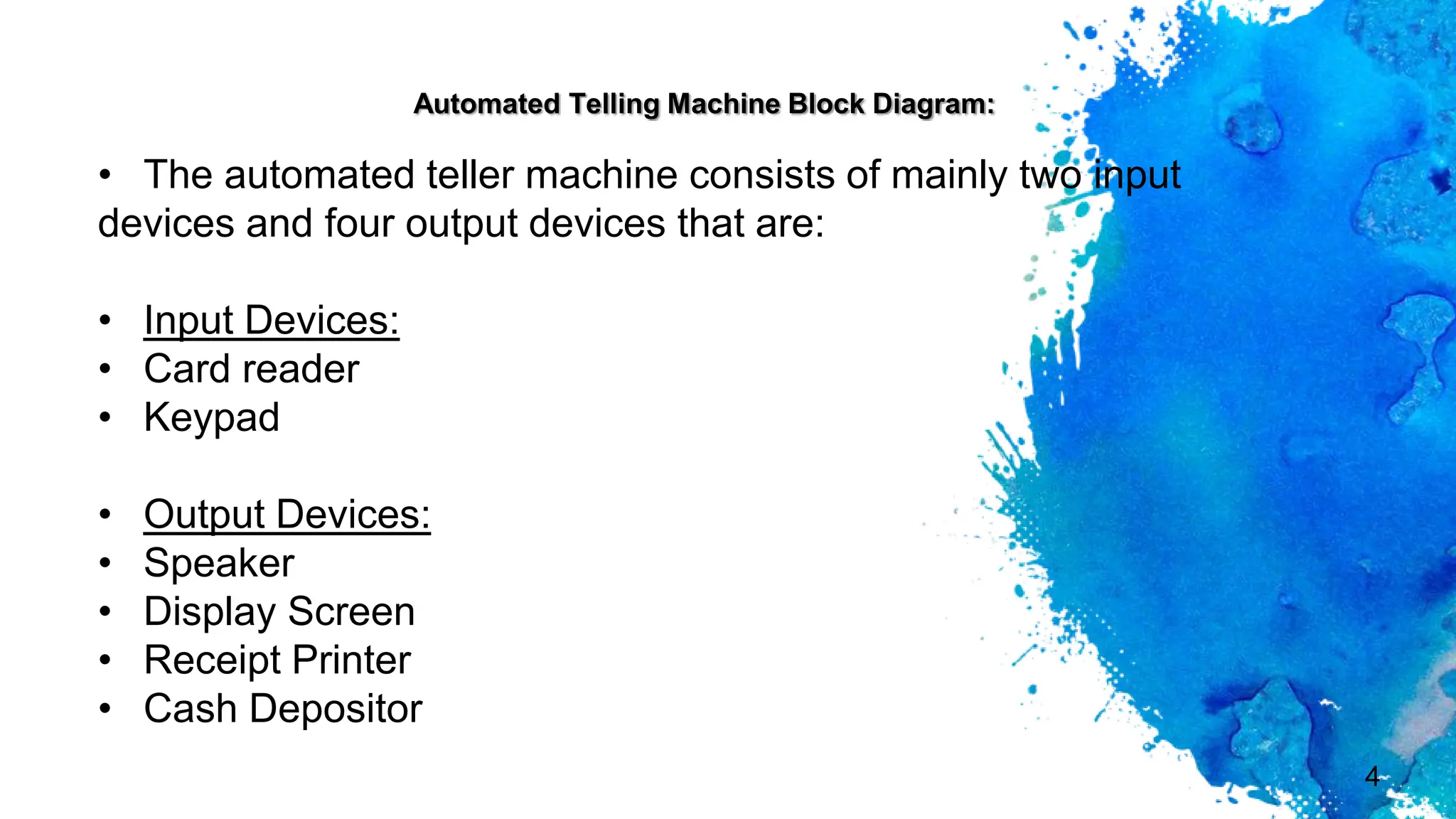 4
• The automated teller machine consists of mainly two input
devices and four output devices that are:
• Input Devices:
• Card reader
• Keypad
• Output Devices:
• Speaker
• Display Screen
• Receipt Printer
• Cash Depositor
Automated Telling Machine Block Diagram:
 