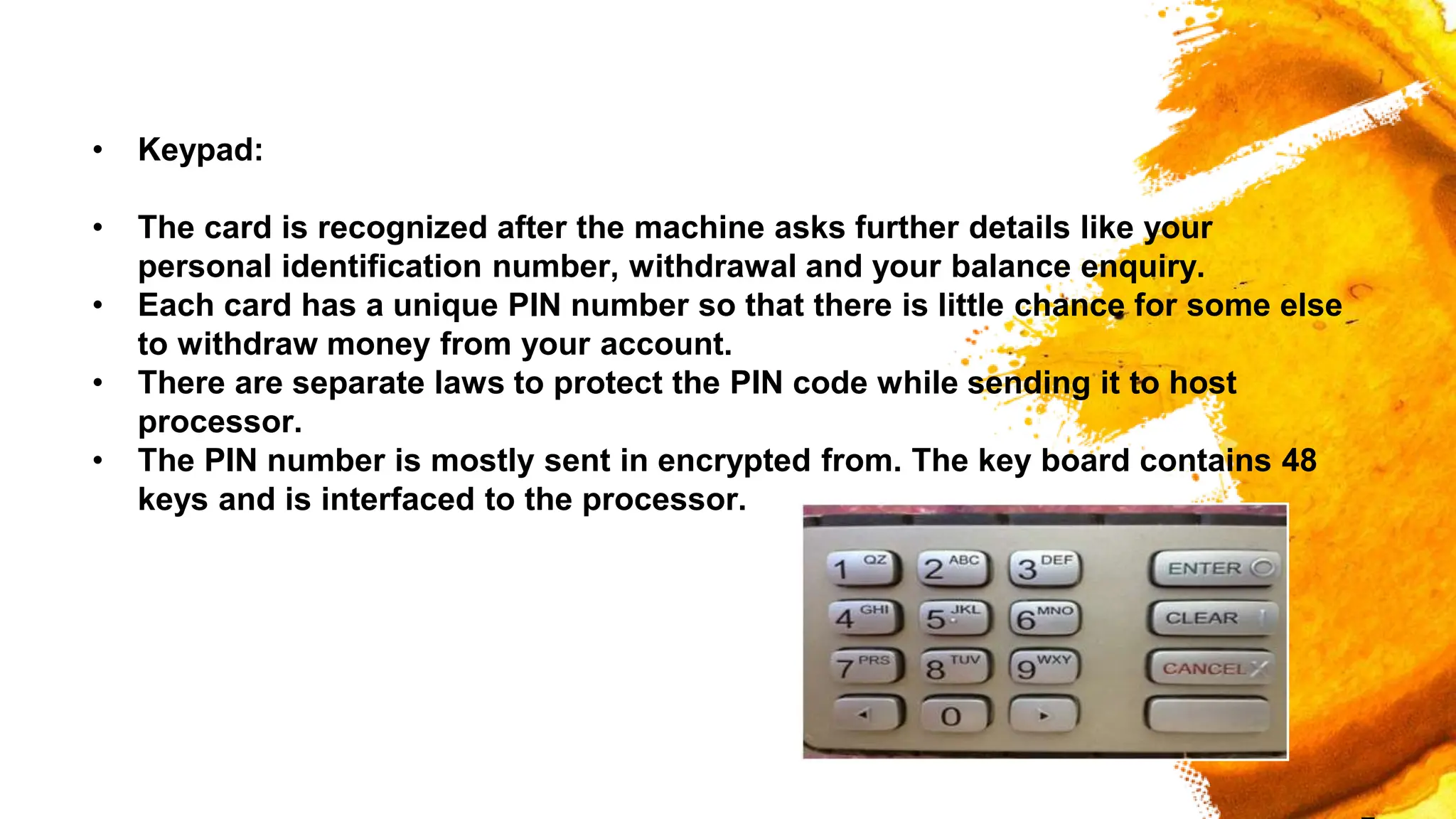 • Keypad:
• The card is recognized after the machine asks further details like your
personal identification number, withdrawal and your balance enquiry.
• Each card has a unique PIN number so that there is little chance for some else
to withdraw money from your account.
• There are separate laws to protect the PIN code while sending it to host
processor.
• The PIN number is mostly sent in encrypted from. The key board contains 48
keys and is interfaced to the processor.
 