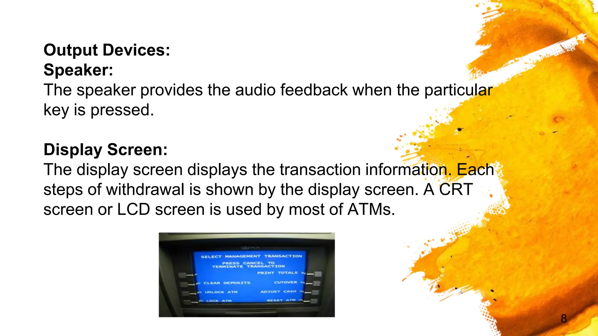 8
Output Devices:
Speaker:
The speaker provides the audio feedback when the particular
key is pressed.
Display Screen:
The display screen displays the transaction information. Each
steps of withdrawal is shown by the display screen. A CRT
screen or LCD screen is used by most of ATMs.
 