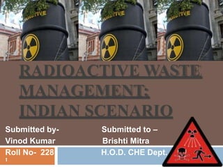 RADIOACTIVE WASTE
MANAGEMENT:
INDIAN SCENARIO
Submitted by- Submitted to –
Vinod Kumar Brishti Mitra
Roll No- 228 H.O.D. CHE Dept.
1
 