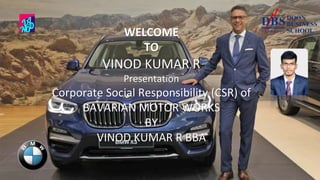 WELCOME
TO
VINOD KUMAR R
Presentation
Corporate Social Responsibility (CSR) of
BAVARIAN MOTOR WORKS
BY
VINOD KUMAR R BBA
1
 