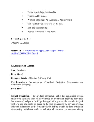 • Create logout, login functionality.
• Testing and fix issues.
• Work on apple map, Pin Annotation, Map direction
• Call Rest full web service to get the data.
• Xml and Jason parsing
• Publish application to app store.
Technologies used:
Objective C, Xcode5
MarketURL : - https://itunes.apple.com/in/app/ fedex-
mobile/id304462049?mt=8
5. Kühlschrank-Alarm
Role : Developer
TeamSize - 2
TechnicalDetails - Objective C, iPhone, iPad
Key Learning - Co- ordination, Consultant, Designing, Programming and
Architecture designing.
TeamSize - 1
Project Description - Its’ a Client application within this application we are
provide the facility to user that he will take the information regarding there food
that he scanned and put in the fridge that application generate the alarm for the junk
food or u also able the to set alarm for the food on scanning the services provided
the whole information for the food for calories and etc. with in the these application
we are using a web based model on web view all view come by server and display
 