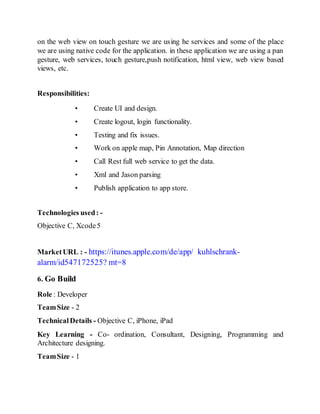 on the web view on touch gesture we are using he services and some of the place
we are using native code for the application. in these application we are using a pan
gesture, web services, touch gesture,push notification, html view, web view based
views, etc.
Responsibilities:
• Create UI and design.
• Create logout, login functionality.
• Testing and fix issues.
• Work on apple map, Pin Annotation, Map direction
• Call Rest full web service to get the data.
• Xml and Jason parsing
• Publish application to app store.
Technologies used: -
Objective C, Xcode5
MarketURL : - https://itunes.apple.com/de/app/ kuhlschrank-
alarm/id547172525? mt=8
6. Go Build
Role : Developer
TeamSize - 2
TechnicalDetails - Objective C, iPhone, iPad
Key Learning - Co- ordination, Consultant, Designing, Programming and
Architecture designing.
TeamSize - 1
 