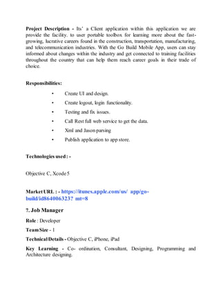 Project Description - Its’ a Client application within this application we are
provide the facility. to user portable toolbox for learning more about the fast-
growing, lucrative careers found in the construction, transportation, manufacturing,
and telecommunication industries. With the Go Build Mobile App, users can stay
informed about changes within the industry and get connected to training facilities
throughout the country that can help them reach career goals in their trade of
choice.
Responsibilities:
• Create UI and design.
• Create logout, login functionality.
• Testing and fix issues.
• Call Rest full web service to get the data.
• Xml and Jason parsing
• Publish application to app store.
Technologies used: -
Objective C, Xcode5
MarketURL : - https://itunes.apple.com/us/ app/go-
build/id864006323? mt=8
7. Job Manager
Role : Developer
TeamSize - 1
TechnicalDetails - Objective C, iPhone, iPad
Key Learning - Co- ordination, Consultant, Designing, Programming and
Architecture designing.
 