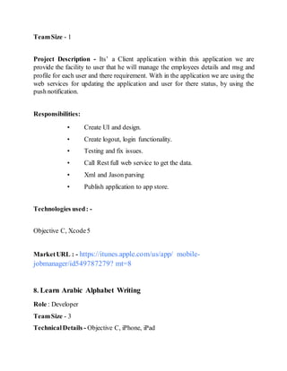 TeamSize - 1
Project Description - Its’ a Client application within this application we are
provide the facility to user that he will manage the employees details and msg and
profile for each user and there requirement. With in the application we are using the
web services for updating the application and user for there status, by using the
push notification.
Responsibilities:
• Create UI and design.
• Create logout, login functionality.
• Testing and fix issues.
• Call Rest full web service to get the data.
• Xml and Jason parsing
• Publish application to app store.
Technologies used: -
Objective C, Xcode5
MarketURL : - https://itunes.apple.com/us/app/ mobile-
jobmanager/id549787279? mt=8
8. Learn Arabic Alphabet Writing
Role : Developer
TeamSize - 3
TechnicalDetails - Objective C, iPhone, iPad
 