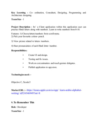 Key Learning - Co- ordination, Consultant, Designing, Programming and
Architecture designing.
TeamSize - 1
Project Description - Its’ a Client application within this application user can
practice Hindi letters along with numbers. Learn to write numbers from 0-10.
Features: 1) Chooseletters/numbers from scroll menu.
2) Pick your favourite colour- pencil.
3) View picture related to letters /numbers.
4) Hear pronunciation of each Hindi letter /number.
Responsibilities:
• Create UI and design.
• Testing and fix issues.
• Work on coreanimation and touch gesture delegates.
• Publish application to app store.
Technologies used: -
Objective C, Xcode5
MarketURL : - https://itunes.apple.com/us/app/ learn-arabic-alphabet-
writing/ id524346949?mt=8
9. To Remember This
Role : Developer
TeamSize - 1
 