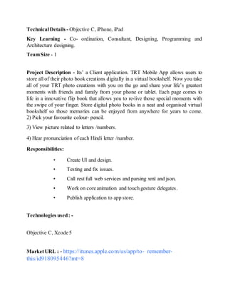 TechnicalDetails - Objective C, iPhone, iPad
Key Learning - Co- ordination, Consultant, Designing, Programming and
Architecture designing.
TeamSize - 1
Project Description - Its’ a Client application. TRT Mobile App allows users to
store all of their photo book creations digitally in a virtual bookshelf. Now you take
all of your TRT photo creations with you on the go and share your life’s greatest
moments with friends and family from your phone or tablet. Each page comes to
life in a innovative flip book that allows you to re-live those special moments with
the swipe of your finger. Store digital photo books in a neat and organised virtual
bookshelf so those memories can be enjoyed from anywhere for years to come.
2) Pick your favourite colour- pencil.
3) View picture related to letters /numbers.
4) Hear pronunciation of each Hindi letter /number.
Responsibilities:
• Create UI and design.
• Testing and fix issues.
• Call rest full web services and parsing xml and json.
• Work on coreanimation and touch gesture delegates.
• Publish application to app store.
Technologies used: -
Objective C, Xcode5
MarketURL : - https://itunes.apple.com/us/app/to- remember-
this/id918095446?mt=8
 