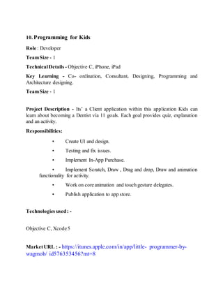 10. Programming for Kids
Role : Developer
TeamSize - 1
TechnicalDetails - Objective C, iPhone, iPad
Key Learning - Co- ordination, Consultant, Designing, Programming and
Architecture designing.
TeamSize - 1
Project Description - Its’ a Client application within this application Kids can
learn about becoming a Dentist via 11 goals. Each goal provides quiz, explanation
and an activity.
Responsibilities:
• Create UI and design.
• Testing and fix issues.
• Implement In-App Purchase.
• Implement Scratch, Draw , Drag and drop, Draw and animation
functionality for activity.
• Work on coreanimation and touch gesture delegates.
• Publish application to app store.
Technologies used: -
Objective C, Xcode5
MarketURL : - https://itunes.apple.com/in/app/little- programmer-by-
wagmob/ id576353456?mt=8
 