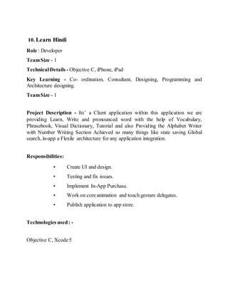 10. Learn Hindi
Role : Developer
TeamSize - 1
TechnicalDetails - Objective C, iPhone, iPad
Key Learning - Co- ordination, Consultant, Designing, Programming and
Architecture designing.
TeamSize - 1
Project Description - Its’ a Client application within this application we are
providing Learn, Write and pronounced word with the help of Vocabulary,
Phrasebook, Visual Dictionary, Tutorial and also Providing the Alphabet Writer
with Number Writing Section Achieved so many things like state saving Global
search, in-app a Flexile architecture for any application integration.
Responsibilities:
• Create UI and design.
• Testing and fix issues.
• Implement In-App Purchase.
• Work on coreanimation and touch gesture delegates.
• Publish application to app store.
Technologies used: -
Objective C, Xcode5
 