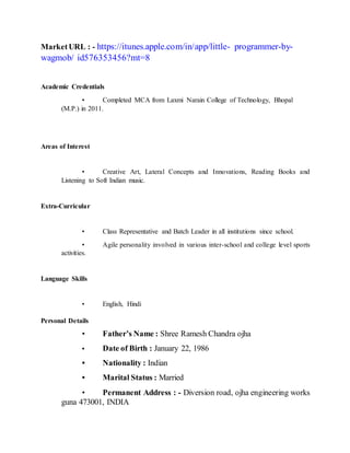 MarketURL : - https://itunes.apple.com/in/app/little- programmer-by-
wagmob/ id576353456?mt=8
Academic Credentials
• Completed MCA from Laxmi Narain College of Technology, Bhopal
(M.P.) in 2011.
Areas of Interest
• Creative Art, Lateral Concepts and Innovations, Reading Books and
Listening to Soft Indian music.
Extra-Curricular
• Class Representative and Batch Leader in all institutions since school.
• Agile personality involved in various inter-school and college level sports
activities.
Language Skills
• English, Hindi
Personal Details
• Father’s Name : Shree Ramesh Chandra ojha
• Date of Birth : January 22, 1986
• Nationality : Indian
• Marital Status : Married
• Permanent Address : - Diversion road, ojha engineering works
guna 473001, INDIA
 