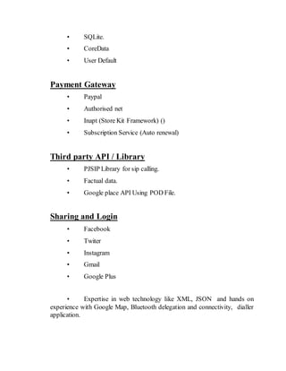 • SQLite.
• CoreData
• User Default
Payment Gateway
• Paypal
• Authorised net
• Inapt (Store Kit Framework) ()
• Subscription Service (Auto renewal)
Third party API / Library
• PJSIP Library for sip calling.
• Factual data.
• Google place API Using POD File.
Sharing and Login
• Facebook
• Twiter
• Instagram
• Gmail
• Google Plus
• Expertise in web technology like XML, JSON and hands on
experience with Google Map, Bluetooth delegation and connectivity, dialler
application.
 