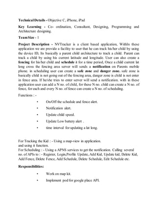 TechnicalDetails - Objective C, iPhone, iPad
Key Learning - Co- ordination, Consultant, Designing, Programming and
Architecture designing.
TeamSize - 1
Project Description - NVTracker is a client based application, WithIn these
application we are provide a facility to user that he can track his/her child by using
the device ID, Its basically a parent child architecture to track a child. Parent can
track a child by using his current latitude and longitude. User can also create a
fencing for his/her child and schedule it for a time period, Once a child current lat
long cross the fencing area server will sends a notification on Parents mobile
phone. in scheduling user can create a safe zone and danger zone. safe zone is
basically child is not going out of the fencing area, danger zone is child is not enter
in fence area. If he/she tries to enter server will send a notification. with in these
application user can add a N no. of child, for these N no. child can create a N no. of
fence, for each and every N no. of fence can create a N no. of scheduling.
Functions : -
• On/Off the schedule and fence alert.
• Notification alert.
• Update child speed.
• Update Low battery alert .
• time interval for updating a lat long.
For Tracking the Kid : - Using a map-view in application.
and using it function.
For Scheduling : - Using a APNS services to get the notification. Calling several
no. of APIs to : - Register, Login,Profile Update, Add Kid, Update kid, Delete Kid,
Add Fence, Delete Fence, Add Schedule, Delete Schedule, Edit Schedule etc.
Responsibilities:
• Work on map kit.
• Implement pod for google place API.
 