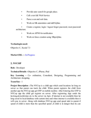 • Provide auto search for google place.
• Call a rest full Web Service
• Parse a son and xml data.
• Work on Mk annotation and mkPolyline.
• Create a register, login / logout forgot password, reset password
architecture.
• Work on APNS for notification
• Work on fence creation using Mkpolyline.
Technologies used:
Objective C, Xcode7.3
MarketURL : - In-Progress
2. NVCOP
Role : Developer
TechnicalDetails - Objective C, iPhone, iPad
Key Learning - Co- ordination, Consultant, Designing, Programming and
Architecture designing.
TeamSize - 1
Project Description : The NVCop is a child app which send locations lat long on
server so that parent can track the child. When parent registers the child from
another app the NVCop app get OTP on mobile number. After Entering this OTP in
NVCop app the child get register on server. After registering App sends the
lat,long,deviceId,time etc to the server via Apis .If internet is not available then lat
long saved in local database with current time and when internet is available then it
will sync to server. Along with database NVCop app send speed alert to parent if
speed of child is more than the specified speed ,if child is in danger then he can
 
