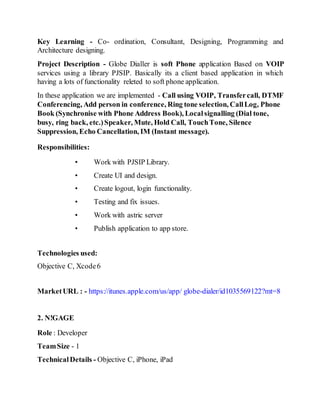 Key Learning - Co- ordination, Consultant, Designing, Programming and
Architecture designing.
Project Description - Globe Dialler is soft Phone application Based on VOIP
services using a library PJSIP. Basically its a client based application in which
having a lots of functionality releted to soft phone application.
In these application we are implemented - Call using VOIP, Transfercall, DTMF
Conferencing, Add person in conference, Ring tone selection, CallLog, Phone
Book (Synchronise with Phone Address Book), Localsignalling (Dial tone,
busy, ring back, etc.)Speaker, Mute, Hold Call, TouchTone, Silence
Suppression, Echo Cancellation, IM (Instant message).
Responsibilities:
• Work with PJSIP Library.
• Create UI and design.
• Create logout, login functionality.
• Testing and fix issues.
• Work with astric server
• Publish application to app store.
Technologies used:
Objective C, Xcode6
MarketURL : - https://itunes.apple.com/us/app/ globe-dialer/id1035569122?mt=8
2. N!GAGE
Role : Developer
TeamSize - 1
TechnicalDetails - Objective C, iPhone, iPad
 