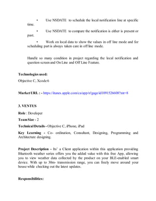 • Use NSDATE to schedule the local notification line at specific
time.
• Use NSDATE to compare the notification is either is present or
past.
• Work on local data to show the values in off line mode and for
scheduling part is always taken care in off line mode.
Handle so many condition in project regarding the local notification and
question screen and On Line and Off Line Feature.
Technologies used:
Objective C, Xcode6
MarketURL : - https://itunes.apple.com/ca/app/n!gage/id1091526608?mt=8
3. VENTUS
Role : Developer
TeamSize - 2
TechnicalDetails - Objective C, iPhone, iPad
Key Learning - Co- ordination, Consultant, Designing, Programming and
Architecture designing.
Project Description - Its’ a Client application within this application providing
Bluetooth weather series offers you the added value with this free App, allowing
you to view weather data collected by the product on your BLE-enabled smart
device. With up to 30m- transmission range, you can freely move around your
house while checking out the latest updates.
Responsibilities:
 