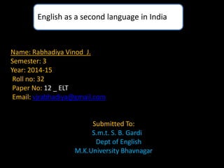 English as a second language in India 
Name: Rabhadiya Vinod J. 
Semester: 3 
Year: 2014-15 
Roll no: 32 
Paper No: 12 _ ELT 
Email: vjrabhadiya@gmail.com 
Submitted To: 
S.m.t. S. B. Gardi 
Dept of English 
M.K.University Bhavnagar 
 