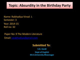 Topic: Absurdity in the Birthday Party 
Name: Rabhadiya Vinod J. 
Semester: 3 
Year: 2014-15 
Roll no: 32 
Paper No: 9 The Modern Literature 
Email: vjrabhadiya@gmail.com 
Submitted To: 
S.B. Gardi 
Dept of English 
M.K.University Bhavnagar 
 
